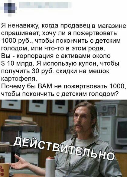 П Я ненавижу когда продавец в магазине спрашивает хочу ли я пожертвовать 1000 руб чтобы покончить с детским ГОПОДОМ ИПИ ЧТОТО В ЭТОМ роде Вы корпорация активами около 10 млрд Я использую купон чтобы получить 30 руб скидки на мешок картофеля Почему бы ВАМ не пожертвовать 1000 чтобы покончить с детским голодом