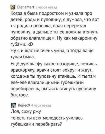 П ЕіепаМап _ Когда я была подростком и узнала про детей РОДЫ И ПУПОЕИНУ Я Думала ЧТО ВОТ ТЫ родила ребенка врач перерезал ПУПОВИНУ а дальше ТЫ ее должна ВТЯНУТЬ обратно влагалищем Ну как макаронину губами ХВ Ну я и щас не очень умна а тогда ваще тупая была Ещё думала фу какое позорище лежишь враскоряку врачи стоят вокруг и ждут когда же ты пуповину втянешь И ты там елееле влагалищмыми губешками пе
