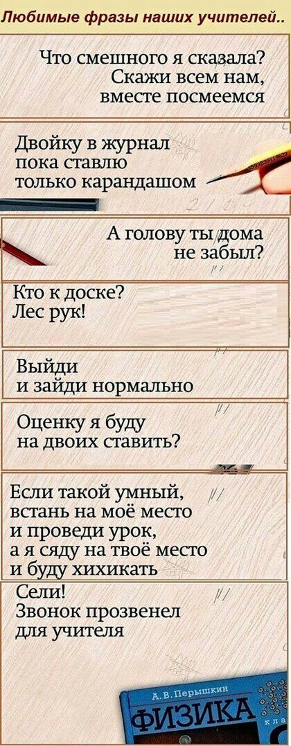 Любимые фразы наших учителей Что смешного я сказала Скажи всем нам вместе посмеемся Двойку в журнал _ пока ставлю только карандашом А голову ты дома не забыл Кто к доске Лес рук Выйди и зайди нормально Оценку я буду на двоих ставить Если такой умный встань на моё место и проведи урок 3 я сяду на твоё место и бу_ду хихикать Сели и Звонок прозвенел для учителя