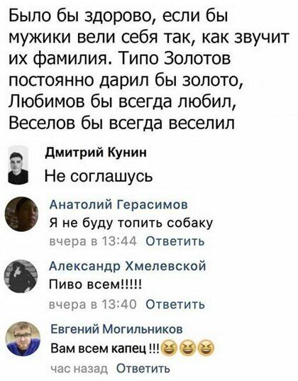 Было бы здорово если бы мужики вели себя так как звучит их фамилия Типо Золотов посгоянно дарил бы золото Любимов бы всегда любил Веселов бы всегда веселил дмитрий Куиии Не соглашусь Анатолий Герасимов Я не буду топить собаку вчера в 13 44 Ответить Александр Хмелевской Пиво всем вчсоа в 13 40 Ответить Евгений Могильников Вам всем капец 066 час назад Ответить