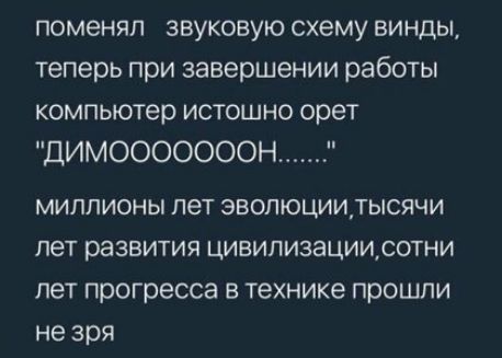 поменял звуковую схему винды теперь при завершении работы компьютер истошно орет ДИМОООООООН МИЛЛИОНЫ пет ЭВОЛЮЦИИТЫСЯЧИ пет развития ЦИВИЛИЗЗЦИИСОТНИ лет прогресса В технике ПРОШПИ не зря