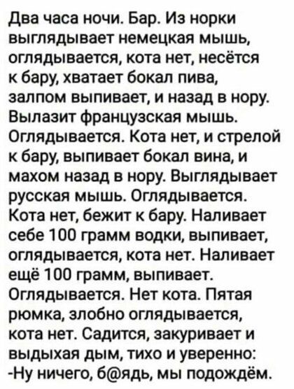 Два часа ночи Бар Из норки выглядывает немецкая мышь оглядывается кота нет несётся к бару хватает бокал пива залпом выпивает и назад в нору Вылазит французская мышь Оглядывается Кота нет и стрелой к бару выпивает бокал вина и махом назад в нору Выглядывает русская мышь Оглядывается Кота нет бежит к бару Наливает себе 100 грамм водки выпивает оглядывается кота нете Наливает ещё 100 грамм выпивает О