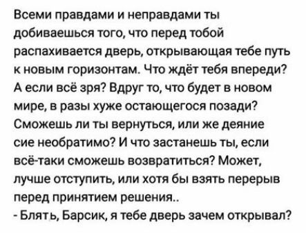 ВСЕМИ правдами И неправдами ТЫ добиваешься того что перед тобой РЗСПЗХИВЗЕТСЯ дверь ОТКРЫВЗЮЩЗЯ тебе ПУТЬ новым горизонтам Что ждёт тебя впереди А если всё зря Вдруг то что будет в новом мире в разы хуже остающегося позади СМОЖЕШЬ ПИ ТЫ ВЕРНУТЬСЯ ИЛИ же деяние сие необратимо И что застанешь ты если всё таки сможешь возвратиться Может лучше отступить или хотя бы взять перерыв перед ПРИНЯТИЕМ решени