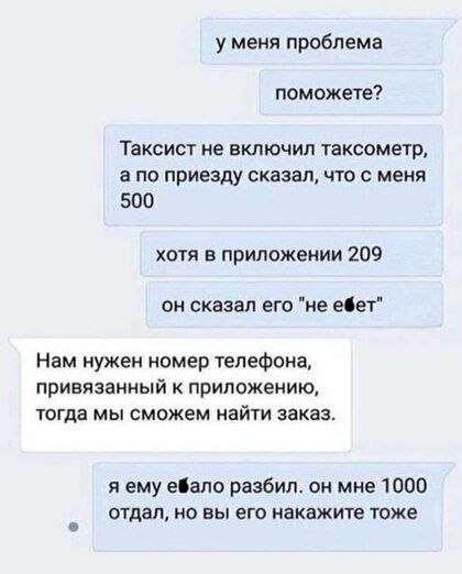 у меня проблема поможете Таксист не включил таксометр а по приезду сказал что с меня 500 хотя в приложении 209 он сказал его не еіет Нам нужен номер телефона ПРИВЯЗВИНЫЙ К приложению тогда МЫ сможем найти заказ я ему ебало разбил он мне 1000 отдал но вы его акажите тоже