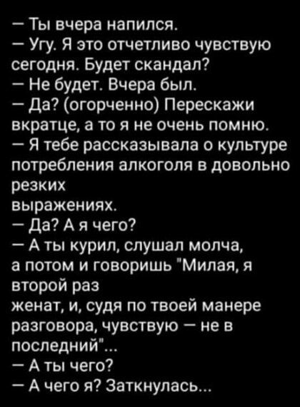 Ты вчера напился Угу Я это отчетливо чувствую сегодня Будет скандал Не будет Вчера был да огорченно Перескажи вкратце а то я не очень помню я тебе рассказывала о культуре потребления алкоголя в довольно резких выражениях да А я чего А ты курил слушал молча а потом и говоришь Милая я второй раз женат и судя по твоей манере разговора чувствую не в последний А ты чего А чего я 3аткиулась