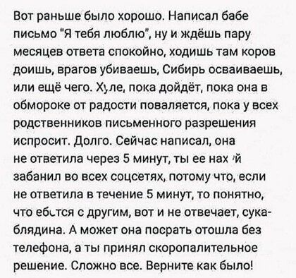 Вот раньше было хорошо Написал бабе письмо Я тебя люблю ну и ждёшь пару месяцев ответа спокойно ходишь там коров доишь врагов убиваешь Сибирь осваиваешь или ещё чего Хьпе пока дойдёт пока она в обморока от радости повалявтся пока у всех родственников письменного разрешен ия испросит долго Сейчас написал она не ответила через 5 минут ты ее нах й забанил во всех соцсетях потому что если не ответила 