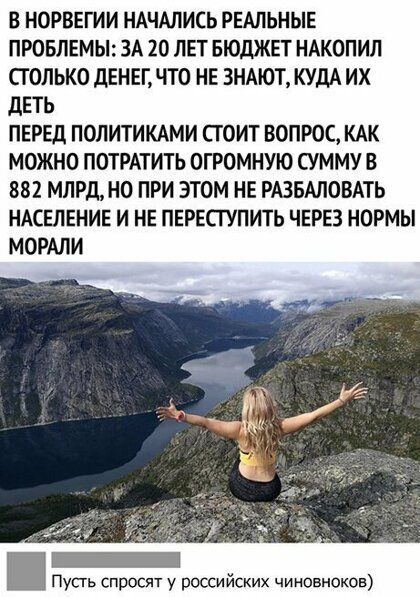 В НОРВЕГИИ НАЧАЛИСЬ РЕАЛЬНЫЕ ПРОБЛЕМЫ ЗА 20 ЛЕТ БЮДЖЕТ НАКОПИЛ СТОЛЬКО ДЕНЕГ ЧТО НЕ ЗНАЮТ КУДА ИХ ДЕТЬ ПЕРЕД ПОЛИТИКАМИ СТОИТ ВОПРОС КАК МОЖНО ПОТРАТИТЬ ОГРОМНУЮ СУММУ В 882 МЛРдНО ПРИ ЭТОМ НЕ РАЗБАЛОВАТЬ НАСЕЛЕНИЕ И НЕ ПЕРЕСГУПИТЬ ЧЕРЕЗ НОРМЫ МОРАЛИ уст росят у российских чиновноков