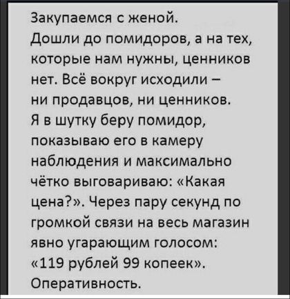 Закупаемся с женой дошли до помидоров а на тех которые нам нужны ценников нет Всё вокруг исходили ни продавцов ни ценников Я в шутку беру помидор показываю его в камеру наблюдения и максимально чётко выговариваю Какая цена Через пару секунд по ГРОМКОЙ СВЯЗИ на ВЕСЬ магазин ЯВНО угарающим ГОЛОССМ 119 рублей 99 копеек Оперативность
