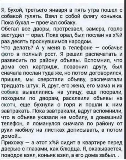 Я бухой третьего января в пять утра пошел собокой гулять Взял с собой Флягу коньяка Пока бухал проспал собаку сбегал все дворы лротрезвел замерз горла застудил орал Пока орал был послан на Ъй РЗЭ десять ПРОСНУВШИМСЯ народом Что делать А у меня в телефоне собачье Фото в полный рост Я решил распечатать и развесить по району объявы Вспомнил то дома сел картридж позвонил другу был сначала послам туда 