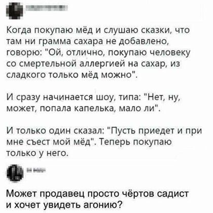 Когда покупаю мёд и слушаю сказки что там ни грамма сахара не добавлено говорю Ой отлично покупаю человеку со смертельной аллергией на сахар из сладкого только мёд можн И сразу начинается шоу типа Нет ну может попала капелька мало ли И только один сказал Пусть приедет и при мне съест мой мёд Теперь покупаю ТОЛЬКО У НЕГО 0 Может продавец просто чёртов садист и хочет увидеть агонию