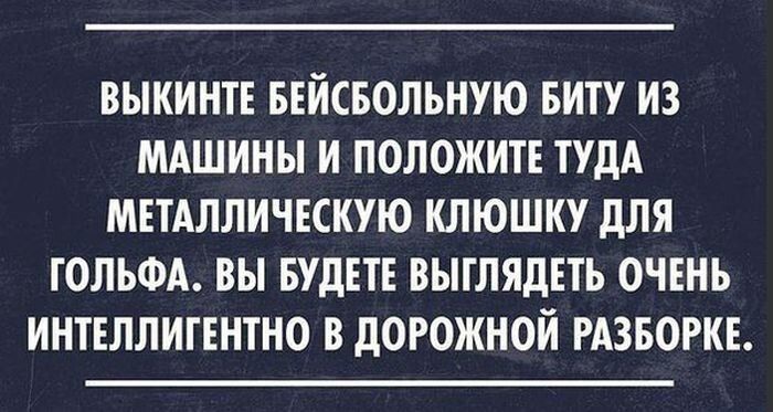 ВЫКИНТЕ БЕЙСБОЛЬНУЮ БИТУ ИЗ МАШИНЫ И ПОЛОЖИТЕ ТУДА МЕТАЛЛИЧЕСКУЮ КЛЮШКУ дЛЯ ГОЛЬФА ВЫ БУДЕТЕ ВЫГЛЯДЕТЬ ОЧЕНЬ ИНТЕЛЛИГЕНТНО В дОРОЖНОЙ РАЗБОРКЕ