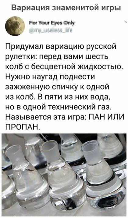 Вариация знаменитой игры нын г н Придумал вариацию русской рулетки перед вами шесть колб с бесцветной жидкостью Нужно наугад поднести зажженную спичку к одной из колб В пяти из них вода но в одной технический газ Называется эта игра ПАН ИЛИ ПРОПАН