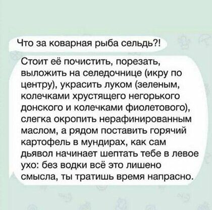 Что за коварная рыба сельдь Стоит её почистить порезать выложить на сепедочнице икру по центру украсить луком зеленым КОЛЭЧКЗМИ хрустящего НеГОрЬКОЮ донского и копечками фиолетового слегка окропить нерафинированным маслом а рядом поставить горячий картофель в мундирах как сам ДЬЯЕОП начинает шептать тебе 5 Левое ухо без водки всё это лишено смысла ты тратишь время напрасно