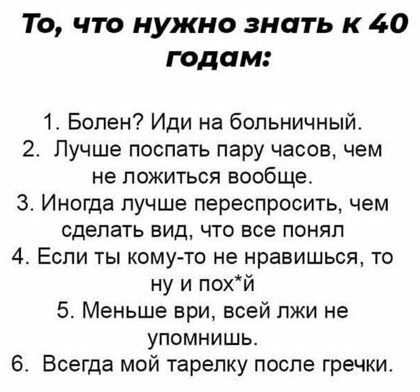 То что нужно знать к 40 годам 1 Болен Иди на больничный 2 Лучше поспать пару часов чем не ложиться вообще 3 Иногда лучше переспросить чем сделать вид что все понял 4 Если ты кому то не нравишься то ну и похй 5 Меньше ври всей пжи не упомнишь 6 Всегда мой тарелку после гречки