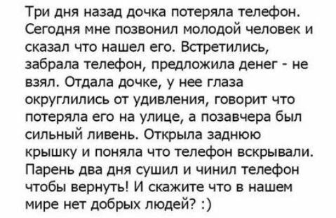 Три дня назад дочка потеряла телефон Сегодня мне позвонил молодой человек и сказал что нашел его Встретились забрала телефон предложила денег не взял ОТДЗПЕ дОЧКЕ у нее глаза округлились от удивления говорит что потеряла его на улице а позавчера был СИЛЬНЫй ливень Открыла заднюю крышку и поняла что телефон вскрывапи Парень два дня сушил и чинил телефон чтобы вернуть И скажите что в нашем мире нет 