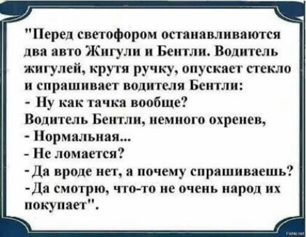 Перед светофором остянявливяются дви авто Жигули и Бентли Водитель жигулей крутя ручку опускяет стекло и епрлшнввп водителя Бентли Ну как точка вообще Водитель Бентли немного охренев Нормальняя Не ломается Да вроде нет я почему спрашиваешь Да смотрим что то не очень народ их покупает