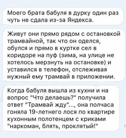 Моего брата бабуля в дурку один раз ЧУТЬ НЕ сдала из за Яндекса Живут они прямо рядом с остановкой трамвайной так что он оделся обулся и прямо в куртке сел в коридоре на пуФ зима на улице не хотелось мерзнуть на остановке и уставился в телефон отслеживая нужный ему трамвай в приложении Когда бабуля вышла из кухни и на вопрос Что делаешь получила ответ Трамвай жду она полчаса гоняла 19 летнего лося
