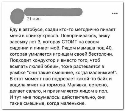 21 мин Еду в автобусе сзади имо методично пинает меня в спинку хреспат Поворачиваюсь вижу аассыху лет 3 которая стоит на своем сидении и пинает моё Рядом мамаша под А0 которая умиляегся итрищам своей бестолочи Подходит кондуктор и вместо того чтоб всыпать людей обеим тоже растекается в улыбке они такие смешные когда маленькиегі в этот момент нас подрезает какой го байк и водила жмет на тормоза Мал