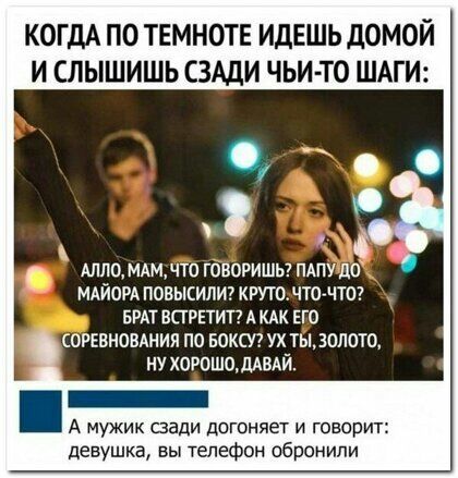 КОГДА ПО ТЕМНОТЕ ИДЕШЬ дОМОЙ И СЛЫШИШЬ СЗАДИ ЧЬИ ТО ШАГ АЛЛО МАМДТО ГОВОРИШЬ ПАПУ ШГ МАЙОРА ПОВЫЕИЛИ КРУТОЧТО ЧТО БРАТ ВПРЕТИТ А КАК ЕГО СОРЕВНОВАНИЯ ПО БОКС7 УХ ТЫ ЗОЛОТО НУ ХОРОШО ДАВАЙ А мужик сзади догоняет и говорит девушка вы телефон обронипи