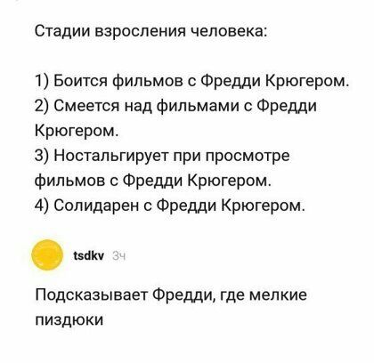 Стадии взросления человека 1 Боится фильмов Фредди Крюгером 2 Смеется над фильмами с Фредди Крюгером 3 Ностальгирует при просмотре фильмов Фредди Крюгером 4 Солидарен Фредди Крюгером Подсказывает Фредди где мелкие пиздюки