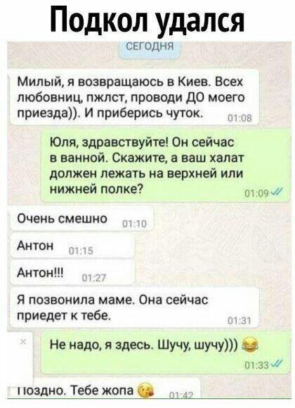 Подкол удался СЕГОДНЯ Милый возвращаюсь в Киев Всех любовниц пжлст проводи до моего приезда И приберись чуток Юля здравствуйте Он сейчас в ванной Скажите а ваш халат должен лежать на верхней или нижней попке 4 Очень смешно Антон Антон я позвонила маме Она сейчас приедет к тебе Не надо я здесь Шучу шучу б 01 33 поздн Тебе жопа
