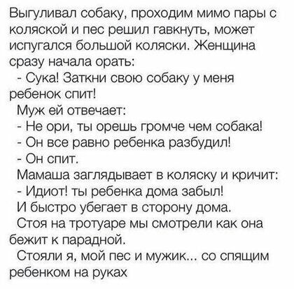 Выгуливал собаку проходим мимо пары с коляской и пес решил гавкнуть может испугался большой коляски Женщина сразу начала орать Сука Заткни свою собаку у меня ребенок слит Муж ей отвечает Не ори ты орешь громче 4ем собака Он все равно ребенка разбудит Он спит Мамаша заглядывает в коляску и кричит Идиот ты ребенка дома забыл И быстро убегает в сторону дома Стоя на тротуаре мы смотрели как она бежит 