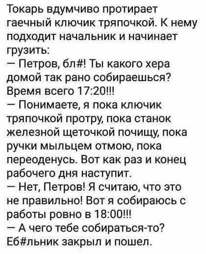Токарь вдумчиво протирает гаечный ключик тряпочкой К нему подходит начальник и начинает грузить Петров бл Ты какого хера домой так рано собираешься Время всего 1720 Понимаете я пока ключик тряпочкой протру пока станок железной щеточкой почищу пока ручки мыпьцем отмою пока переоденусь Вот как раз и конец рабочего дня наступит Нет Петров Я считаю что это не правильно Вот я собираюсь с работы ровно в