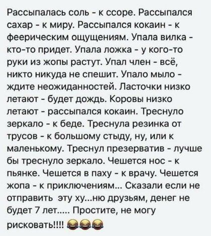 Рассыпапась соль к ссоре Рассыпался сахар к миру Рассыпался кокаин Феерическим ощущениям Упала вилка кто то придет Упала ложка у кого то руки из жопы растут Упал член всё НИКТО никуда НЕ СПЕШИП Упапо МЫЛО Ждите неожиданностей Ласточки низко летают будет дождь Коровы низко летают рассыпался кокаин Треснуло зеркало беде Треснупа резинка от трусов большому стыду ну или маленькому Треснул презерватив 