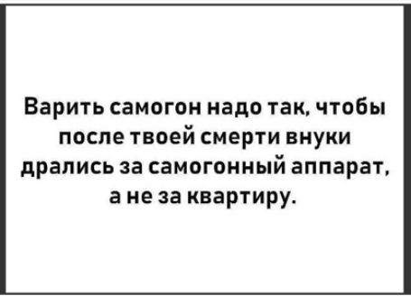 Варить самогон надо так чтобы после твоей смерти внуки дрались за самогонный аппарат а не за квартиру