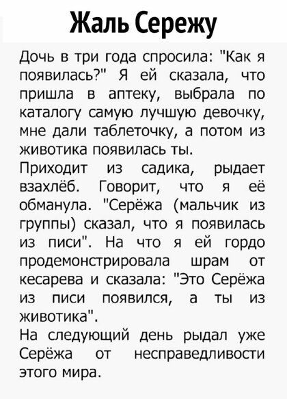 Жаль Сережу Дочь в три года спросила Как я появилась Я ей сказала что пришла в аптеку выбрала по каталогу самую лучшую девочку мне дали таблеточку а потом из животика появилась тьъ Приходит из садика рыдает взахлёб Говорит что я её обманула Серёжа мальчик из группы сказал что я появилась из писи На что я ей гордо продемонприровапа шрам от кесарева и сказала Это Серёжа из писи появился а ты из живо
