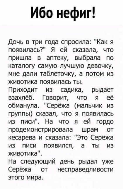 Ибо нефиг Дочь в три года спросила Как я появилась Я ей сказала что пришла в аптеку выбрала по каталогу самую лучшую девочку мне дали таблеточку а потом из животике появилась ты Приходит из садика рыдает взахпёб Говорит что я её обманула Серёжа мальчик из группы сказал что я появилась из писи На что я ей гордо продемонстрировапа шрам от кесарева и сказала Это Серёжа ИЗ ПИСИ ПОЯВИЛСЯ а ТЫ ИЗ животи