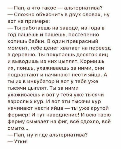 Пап а что такое альтернатива Сложно обьяснить в двух словах ну вот на примере Ты работаешь на заводе из года в год пашешь и пашешь постепенно копишв бабки в адин прекрасный момент тебе денег хватает на переезд в деревню Ты покупаешь десяток яиц и выводишь из них цыплят Кормишь их поищь ухаживаешь за ними они подрастают и начинают нести яйца А ты их в инкубатор и вот у тебя уже тысячи цыплят Ты за 