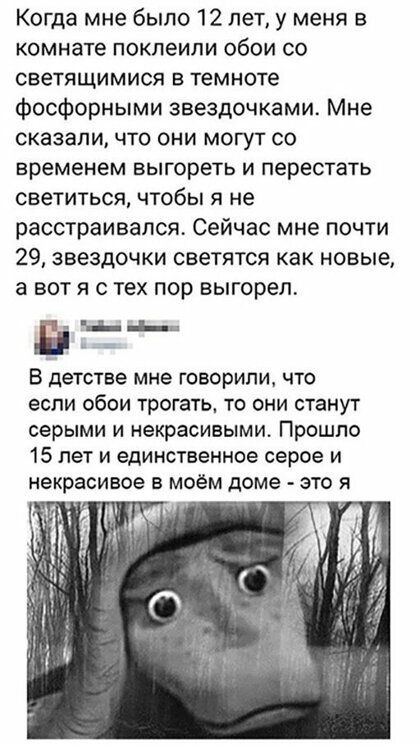 Когда мне было 12 лет у меня в комнате поклеили обои со светящимися в темноте фосфорными звездочками Мне сказаличто они могут со временем выгореть и перестать светиться чтобы я не расстраивался Сейчас мне почти 29 звездочки светятся как новые а вот я с тех пор выгорел Ё Ц _Е В детстве мне ГОВОРИЛИ ЧТО ЭСПИ обои ТРОГЭТЬ ТО ОНИ СТЭНУТ серыми И некрасивыми Прошло 15 лет и единственное серое и некраси