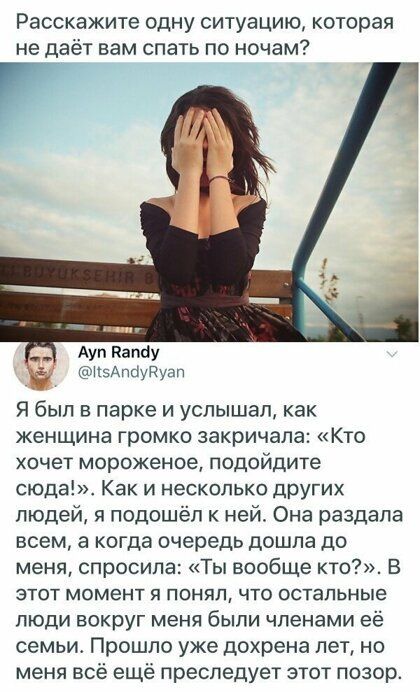 Расскажите одну ситуацию которая не даёт нам спать по ночам Ауп папау нзАпауггуап Я был в парке и услышал как женщина громко закричала Кто хочет мороженое подойдите сюда Как и несколько других людей я подошёл к ней Она раздала всем а когда очередь дошла до меня спросила Ты вообще кто В этот момент я понял что остальные люди вокруг меня были членами её семьиг Прошло уже дохрена лет но меня всё ещё 