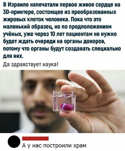 в Израиле напечатали первое живое сердце не зп приитере состоящее из преобразованных жировых клеток человека Пока что ато маленький образец но по предположениям учёных уже через то лет пациентам не нужно будет ждать очереди на органы донора потому чтр органы будут создавать специально для них да здравствует наука А у нас построили храм