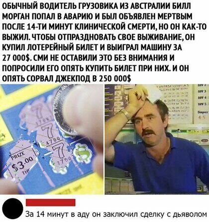 ОБЫЧНЫЙ ВОДИТЕЛЬ ГРУЗОВИКА ИЗ АВСТРАЛИИ БИШ МОРГАН ПОПАЛ В АВАРИЮ И БЫЛ ОБЪЯВЛЕН МЕРТВЫМ ПОСЛЕ 14ТИ МИНУТ КЛИНИЧЕСКОЙ СМЕРТИНО ОН КАКТО ВЫЖИП ЧТОБЫ ОТПРАЗДНОВАТЬ СВОЕ ВЫЖИВАНИЕ ОН КУПИЛ ЛОТЕРЕЙНЫИ БИЛЕТ И ВЫИГРАЛ МАШИНУ ЗА 27 ОООХСМИ НЕ ОСТАВИЛИ ЭТО БЕЗ ВНИМАНИЯ И ПОПРОСИЛИ ЕГО ОПЯТЬ КУПИТЬ БИЛЕТ ПРИ НИХ И ОН ОПЯТЬ ОРВАП дЖЕКПОд В 150 О _ За 14 мим в аду он заключил сделку с дьяволом