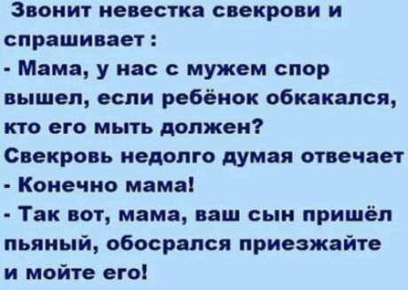 Звонит невестка свекрови и спрашивает Мама у нас с мужем спор вышел если ребёнок обкакался КТО его МЬПЬ должен Свекровь недолго думая отвечает Конечно мама Так вот мама ваш сын пришёл пьяный обосрапся приезжайте и мойте его