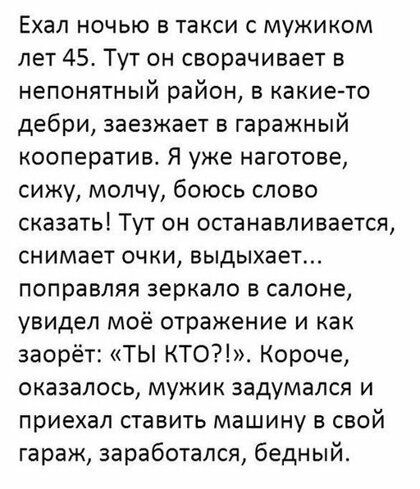 Ехал ночью в такси с мужиком лет 45 Тут он сворачивает в непонятный район в какие то дебри заезжает в гаражный кооператив Я уже наготове сижу молчу боюсь слово сказать Тут он останавливается снимает очки выдыхает поправляя зеркало в салоне увидел моё отражение и как заорёт ТЫ КТО Короче оказалось мужик задумался и приехал ставить машину в свой гараж заработался бедный