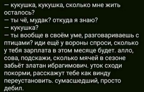 кукушка кукушка сколько мне жить осталось ты чё мудак откуда я знаю кукушка ты вообще в своём уме разговариваешь с птицами иди ещё у вороны спроси сколько у тебя зарплата в этом месяце будет алло сова подскажи сколько мячей в сезоне забьёт златан Ибрагимович уток сходи покорми расскажут тебе как винду переустановить сумасшедший просто дебил