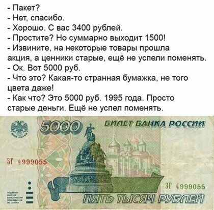 Пакет Нет спасибо _ Хорошо вас 3400 рублей Простите Но сшмарно выходит 1500 Извините на некоторые товары прошла акция а ценники старые ещё не успели помеиячь Ок Бот 5000 руб Что это Какая та странная бумажка не того цвета даже _ Как что Это 5000 руб 1995 года Просто старые деньги Ещё не успел поменять К ч аг 49990155