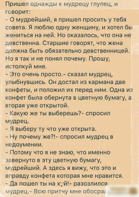 Пришел однажды мудрецу глупец и говорит О мудрейший я пришел просить у тебя совета Я люблю одну женщину и хотел бы жениться на ней Но оказалось что она не Девственна Старшие говорят что жена должна быть обязательно девственницей Но я так и не понял почему Прошу истопкуй мне Это очень просто сказал мудрец улыбнувшись Он достал из кармана две конфеты и положил их перед ним Одна из конфет была оберну