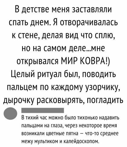 В детстве меня заставляли спать днем Я отворачивалась к стене делая вид что сплю но на самом делемне открывался МИР КОВРА Целый ритуал был поводить пальцем по каждому узорчику дырочку РЭСКОВЬЮЯТЬ ПОГЛЗДИТЬ _ в тихий час можно было тихонько надавить пальцами на глаза через некоторое время возникали цветные пятна что то среднее межу мультиком и калейдосколом