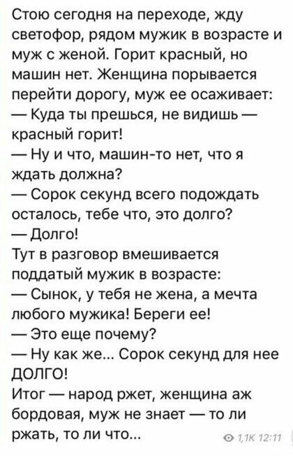Стою сегодня на переходе жду светофор рядом мужик в возрасте и муж с женой Горит красный но машин нет Женщина порывается перейти дорогу муж ее осаживает Куда ты прешься не видишь красный горит Ну и что машин то нет что я ждать должна Сорок секунд всего подождать осталось тебе что это долго долго Тут в разговор вмешивается поддатый мужик в возрасте Сынок у тебя не жена а мечта любого мужика Береги 