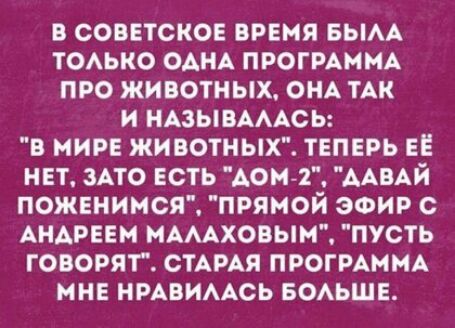 В СОВЕТСКОЕ ВРЕМЯ БЫАА ТОАЬКО ОАНА ПРОГРАММА ПРО ЖИВОТНЫХ ОНА ТАК И НАЗЫВАААСЬ В МИРЕ ЖИВОТНЫХ ТЕПЕРЬ ЕЕ НЕТ ЗАТО ЕСТЬ ДОМ 1 ДАВАЙ ПОЖЕНИМСЯ ПРЯМОЙ ЭФИР С АНАРЕЕМ МАААХОВЫМ ПУСТЬ ГОВОРЯТ СТАРАЯ ПРОГРАММА МНЕ НРАВИААСЬ БОАЬШЕ