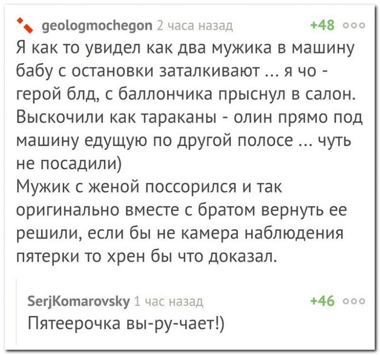 9ео1о9тоспе9оп 2 часа назад 48 000 Я как то увидел как два мужика в машину бабу с остановки заталкивают я чо герой блд с баллончика прыснул в салон Выскочили как тараканы олин прямо под машину едущую по другой полосе чуть не посадили Мужик с женой поссорился и так оригинально вместе с братом вернуть ее решили если бы не камера наблюдения пятерки то хрен бы что доказал егіКотагоу5Ку час назад 46 00