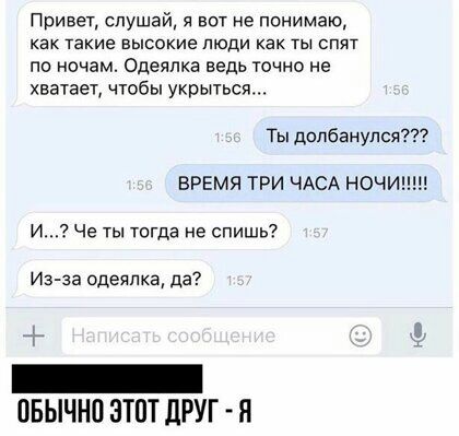 Привет слушай я вот не понимаю как такие высокие люди как ты спят ПО ночам одёЯЛКЕ ЕЕДЬ ТОЧНО не хватает чтобы укрыться Ты допбвнулся ВРЕМЯ ТРИ ЧАСА НОЧИ И Че ТЫ Тогда не СПИШЬ Иэ за одеялка да _ ОБЫЧНО ЭТОТ дРУГ Я