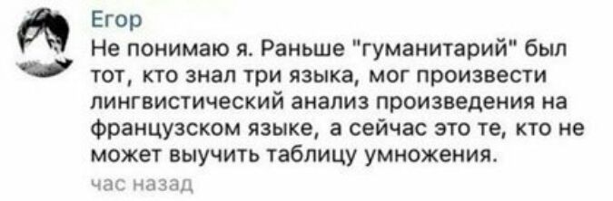 Э Егор Не понимаю я Раньше гуманитарий был тот кто знал три языка мог произвести лингвистический анализ произведения на французском языке а сейчас это те кто не может выучить таблицу умножения час назад