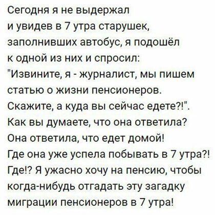 Сегодня я не выдержал и увидев в 7 утра старушек заполнивших автобус 51 подошёл к одной из них и спросил Извините я журналист мы пишем статью о жизни пенсионеров Скажите а куда вы сейчас едете Как вы думаете что она ответила Она ответила что едет домой Где она уже успела побывать в 7 утра Где Я ужасно хочу на пенсию чтобы когда нибудь отгадать эту загадку миграции пенсионеров в 7 утра