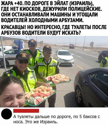 ЖАРА 40 ПО дОРОГЕ В ЭИЛАТ ИЗРАИЛЬ ГДЕ НЕТ КИОСКОВдЕЖУРИЛИ ПОЛИЦЕЙСКИЕ ОНИ ОСТАНАВЛИВАЛИ МАШИНЫ И УГОЩАЛИ ВОДИТЕЛЕЙ ХОЛОДНЫМИ АРБУЗАМИ КРАСАВЦЫ НО ИНТЕРЕСНО ГДЕ ТУШЕТЫ ПОСЛЕ АРБУЗОВ ВОДИТЕЛИ БУДУТ ИСКАТЬ 32 _71 А туалеты дальше по дороге по 5 баксов с носа Это же Израиль