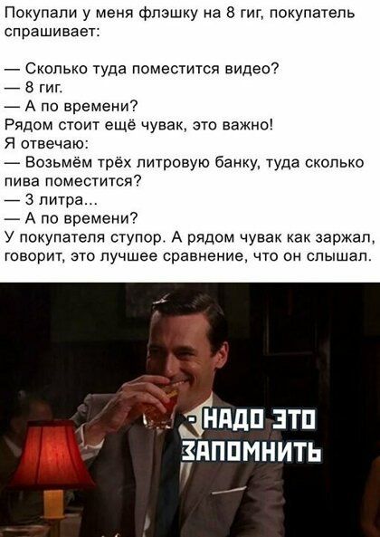 Покупали у меня флэшку на 8 гиг покупатель спрашивает _ Сколько туда поместится видео 7 8 гиг _ А по времени Рядом стоит еще чувак это важно Я отвечаю Возьмем трёх пшровую банку туда сколько пива поместится _ 3 литра А по времени у покупателя ступор А рядом чувак как заржал говорит это лучшее сравнение что он слышал